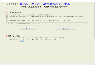 市民税・県民税の仮計算・申告書の作成をおこないます。ご利用にあたって 当システムを利用する前に、ホームページに記載された注意事項をご確認ください。また、申告書を作成して提出する方は、必要事項をご用意いただき、書類の内容に従って作成した申告書と必要書類を併せて提出してください。以上の注意事項をご確認し同意の上、チェックボックスにチェックし,「進む」ボタンをクリックしてください。お問い合わせ先・郵便番号312-8501 茨城県ひたちなか市東石川2丁目10番1号 ひたちなか市 市民税課 電話029-273-0111（代表）内線3123、3124、3125