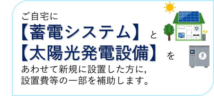 ご自宅に蓄電システムと太陽光発電設備を合わせて新規で設置した方に、設置費の一部を補助します。