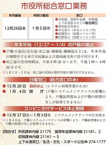『年末末年始の市役所総合窓口業務案内』年内最後12月26日(金曜日)年明け最初 1月5日(月曜日)【窓口】市民課、国保年金課、収税課、上下水道窓口などの総合窓口業務、那珂湊支所窓口、市毛窓口(市毛コミセン内)、前渡窓口(前渡コミセン内)、佐野窓口(佐野コミセン内)【注釈1】戸籍の届出(出生届・死亡届・婚姻届・離婚届など)は、年末年始の期間中でも本庁市民課および那珂湊支所で受け付けます。【注釈2】死亡届の受付時間は、午前8時30分から正午まで、午後1時から4時30分までです。【注釈3】1月1日・2日は、死亡届の死体火葬許可証の発行ができません。【日曜窓口】12月28日臨時休止(システム切替作業のため)、1月4日開庁(戸籍システムメンテナンスの影響により、戸籍証明書および戸籍の附票の写しが取得できません)【コンビニ交付サービス休止期間】12月27日(土曜日)から1月3日(土曜日)まで、システムメンテナンスのため休止【注釈】1月4日は、戸籍システムメンテナンスの影響により、戸籍証明書および戸籍の附票の写しが取得できません。【問合せ】市民課:内線21175、国保年金課:内線21181または21182、収税課:内線21161から21165まで、上下水道窓口=生活・文化・スポーツ公社:029-274-1177